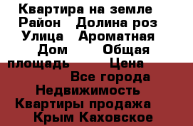 Квартира на земле  › Район ­ Долина роз › Улица ­ Ароматная › Дом ­ 2 › Общая площадь ­ 40 › Цена ­ 3 000 000 - Все города Недвижимость » Квартиры продажа   . Крым,Каховское